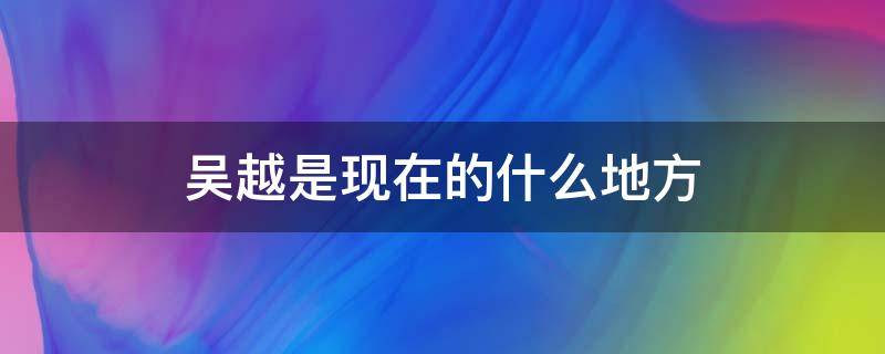 吴越是现在的什么地方（吴越分别是现在的哪里）