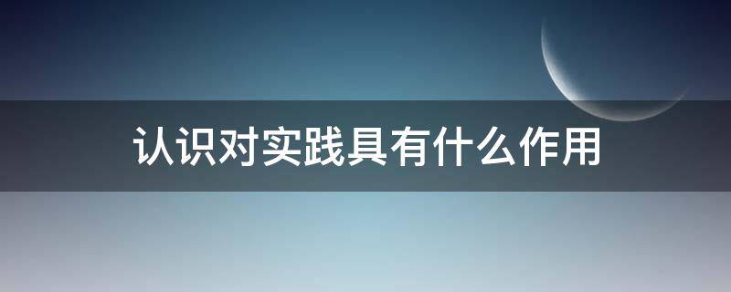 认识对实践有哪些作用 认识对实践具有什么作用