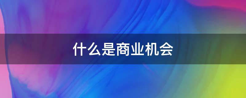 什么是商业机会 什么是商业机会评估需要考虑的因素