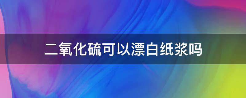 二氧化硫可以漂白纸浆吗 二氧化硫作纸浆漂白剂