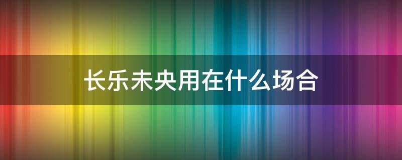 长乐未央用在什么场合 浅予深深长乐未央用在什么场合