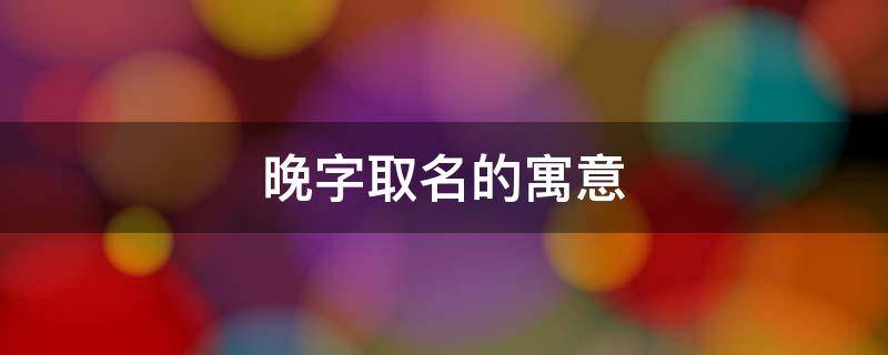 晚字取名的寓意 晚字取名的寓意和含义