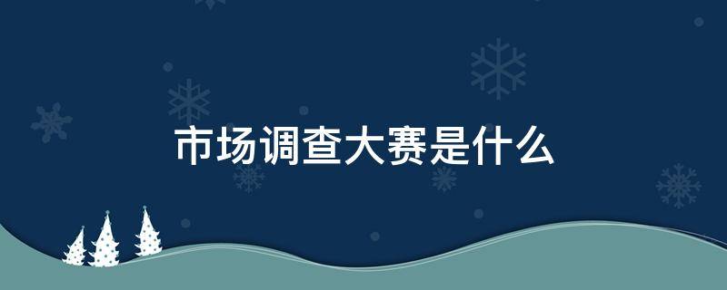 市场调查大赛是什么 市场调查大赛属于什么比赛