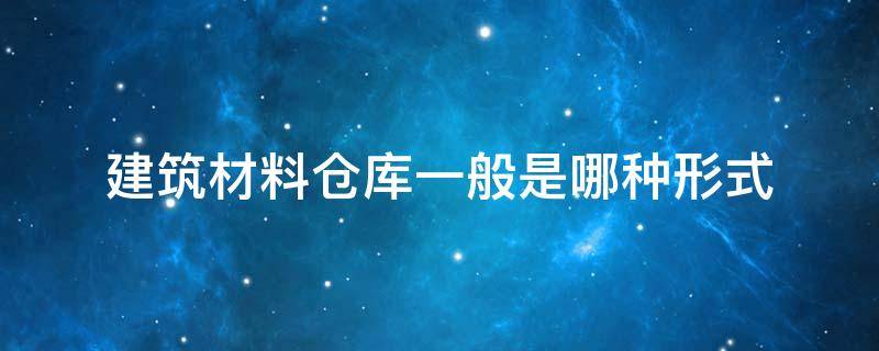 建筑材料仓库一般是哪种形式（仓库材料分类）