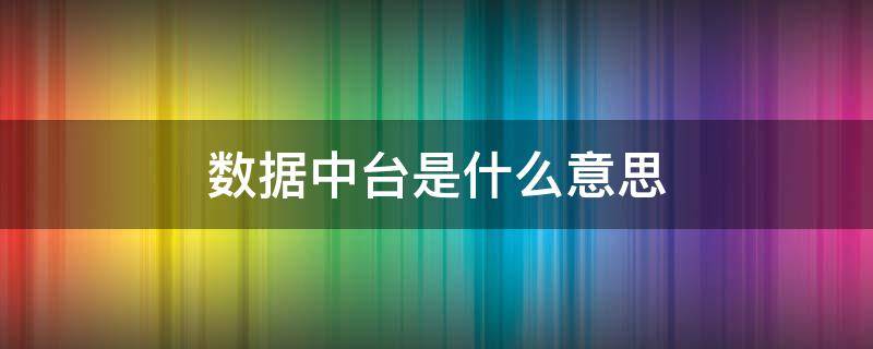 数据中台是什么意思 数据中台什么意思通俗易懂