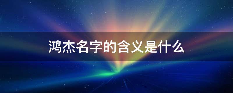 鸿杰名字的含义是什么 鸿杰的名字是什么意思