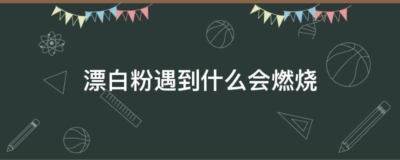 漂白粉遇到什么会燃烧（漂白粉遇见什么会燃烧）