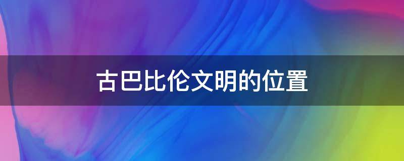 古巴比伦文明的位置 古巴比伦文明位于哪里