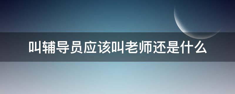 叫辅导员应该叫老师还是什么 大学叫辅导员叫辅导员还是叫老师