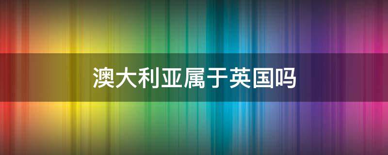 澳大利亚属于英国吗 澳大利亚归属英国吗