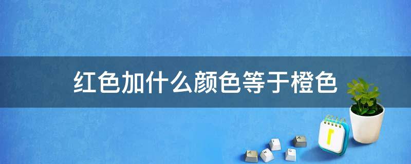 红色加什么颜色等于橙色 红色加什么颜色等于橙色橙色