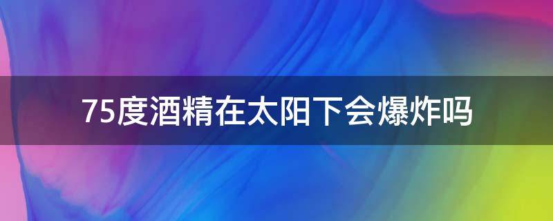 75度酒精太阳光直射会起火 75度酒精在太阳下会爆炸吗