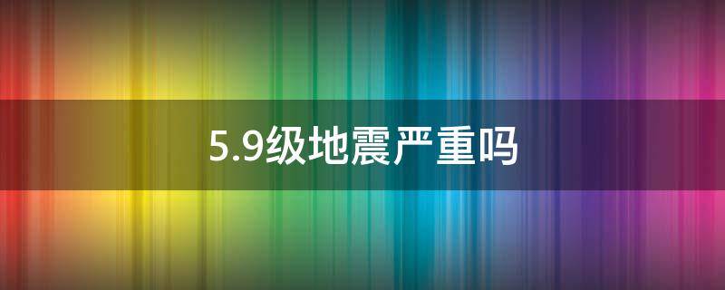 5.9级地震严重吗（5.9级地震什么程度）