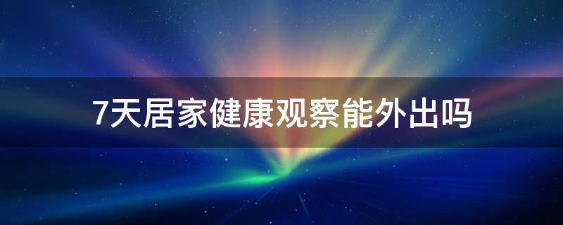 7天居家健康观察能外出吗（7天居家健康观察能外出吗宁波）