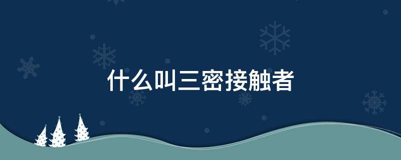 什么叫三密接触者 三密接触者定义