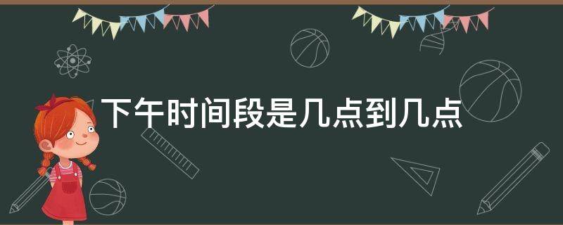 下午时间段是几点到几点（上午时间段是几点到几点）