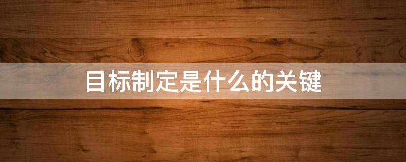 目标制定是什么的关键 目标是什么以及制定目标的重要性