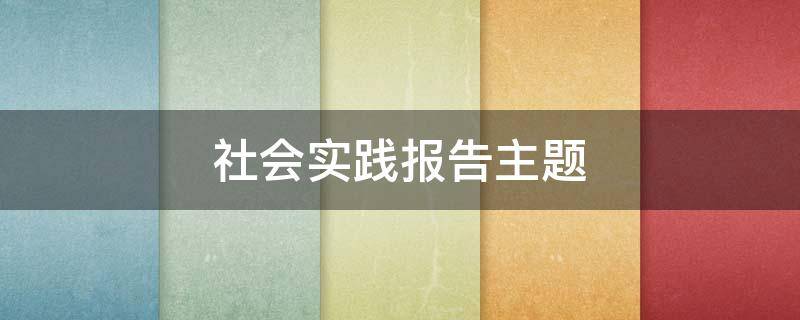 社会实践报告主题 大二毛概社会实践报告主题