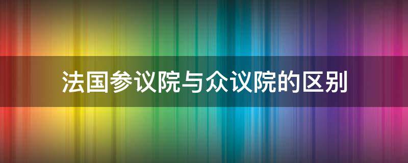 法国参议院与众议院的区别 法国参议院众议院哪个的权力更大