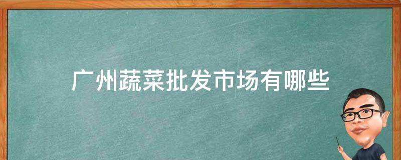 广州蔬菜批发市场有哪些 广州有哪些大型蔬菜批发市场