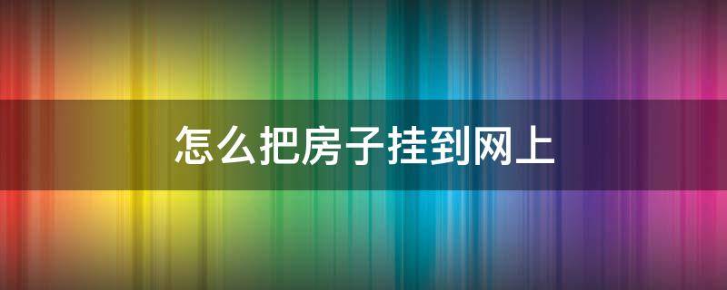 怎么把房子挂到网上 怎么把房子挂到网上做民宿