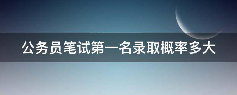 公务员笔试第一名录取概率多大（公务员笔试第一名面试过的几率有多大）