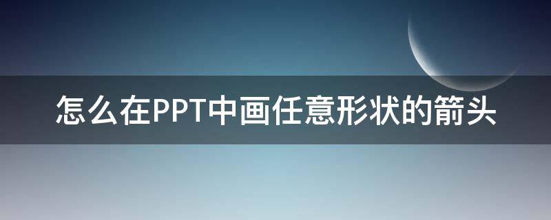 怎么在PPT中画任意形状的箭头 ppt里画箭头形状怎么调