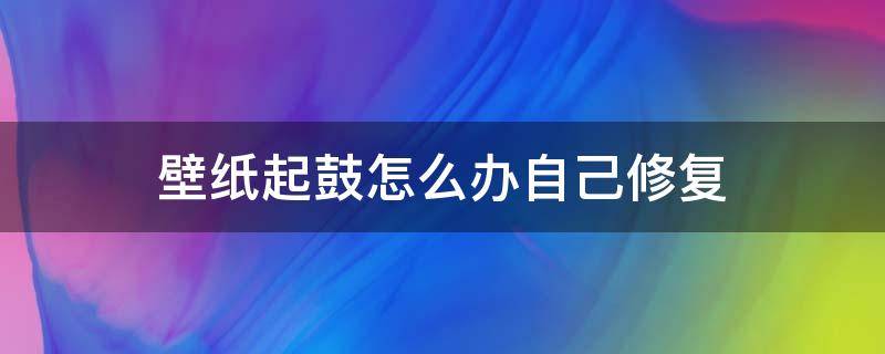 壁纸起鼓怎么办自己修复（墙面潮湿壁纸鼓起来了怎么办）