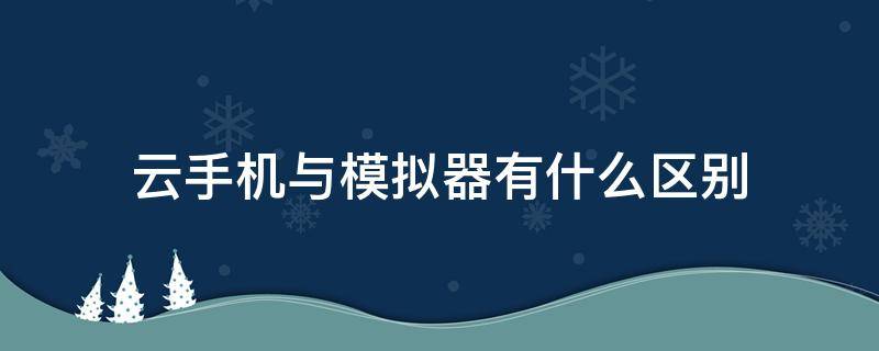 云手机与模拟器有什么区别 云手机和模拟器有什么区别