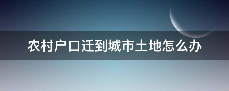 农村户口迁到城市土地怎么办 农村人迁户口到城市,土地还有吗