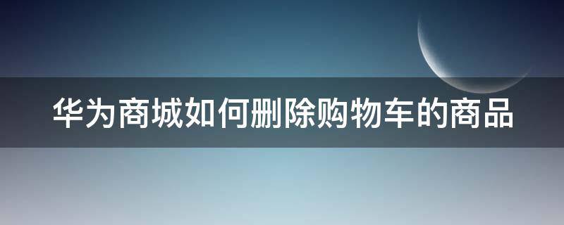 华为商城如何删除购物车的商品（华为商城如何删除购物车的商品数据）