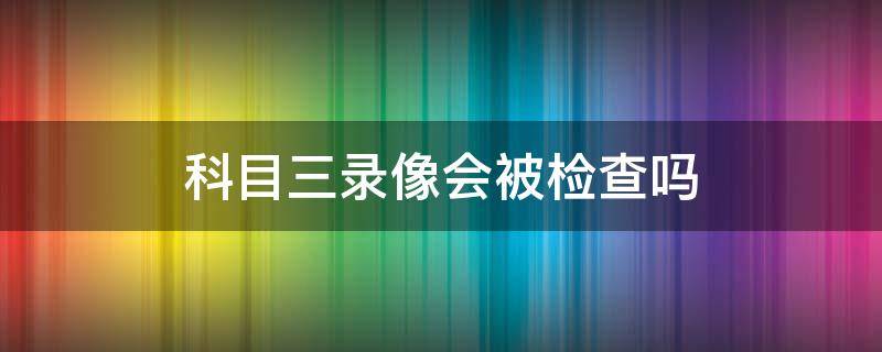 科目三录像会被检查吗 科目三录像被抽查到