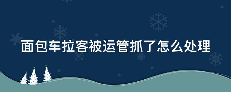 面包车拉客被运管抓了怎么处理（面包车拉客被运管抓了怎么处理的）