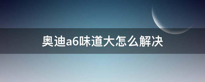 奥迪a6废气味大怎么办 奥迪a6味道大怎么解决