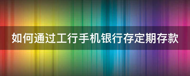 如何通过工行手机银行存定期存款（工商怎么在手机银行存定期）