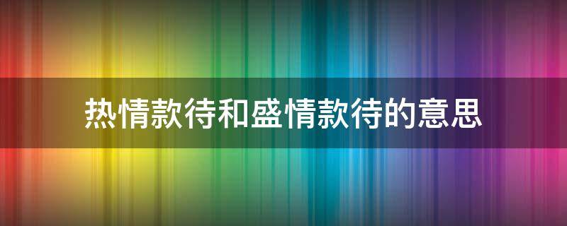 热情款待和盛情款待的意思（盛情款待与热情款待的区别）