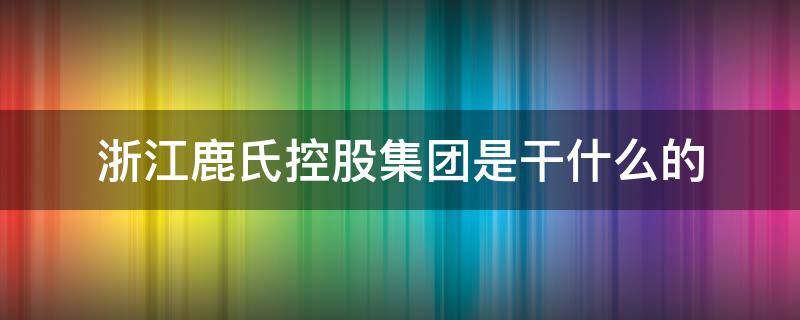 浙江鹿氏控股有限公司干嘛的 浙江鹿氏控股集团是干什么的