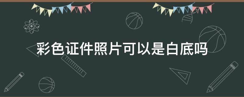 彩色证件照片可以是白底吗(彩色白底证件照是什么意思)