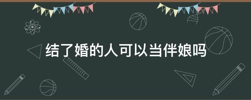 结了婚的人可以当伴娘吗 结婚了的人可以当伴娘吗?