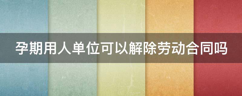 孕期用人单位可以解除劳动合同吗 孕期用人单位可以解除劳动合同吗