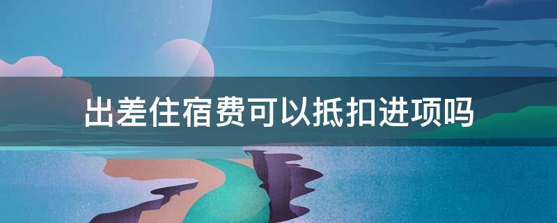 出差住宿费可以抵扣进项吗 出差住宿费能抵扣进项吗