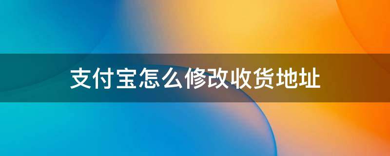 支付宝怎么修改收货地址 支付宝怎么修改收货地址在哪里