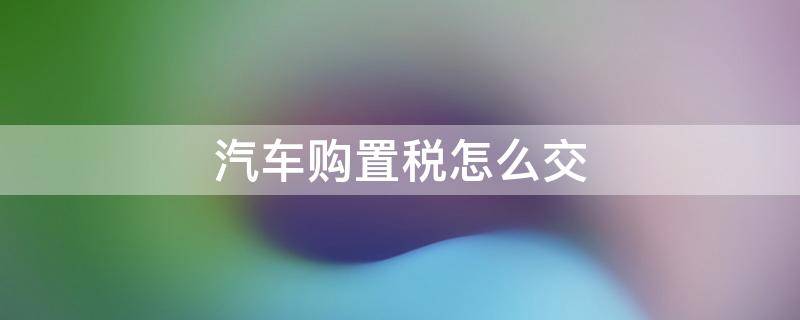 汽车购置税怎么交 现在汽车购置税怎么交