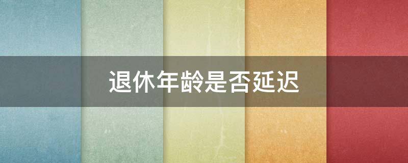 退休年龄是不是延迟了 退休年龄是否延迟