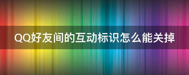 QQ好友间的互动标识怎么能关掉 qq好友间的互动标识怎么能关掉呢