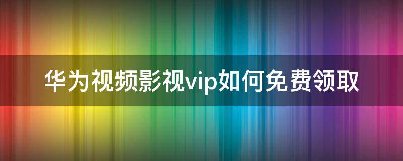 华为视频影视vip如何免费领取 华为影视vip会员没有多少视频看