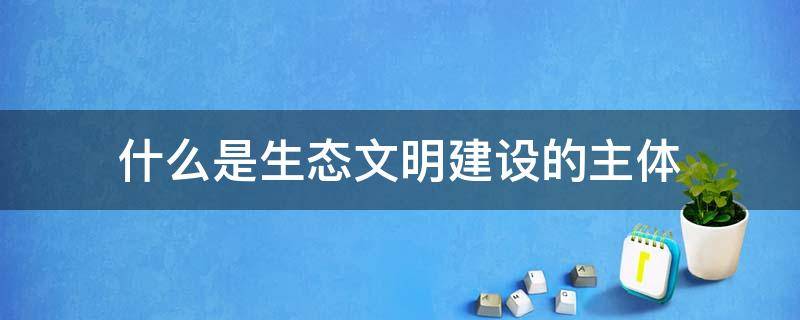 什么是生态文明建设的主体,生态文明建设 什么是生态文明建设的主体