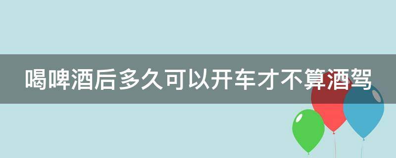 喝啤酒后多久可以开车才不算酒驾（一般喝啤酒后多久能开车）