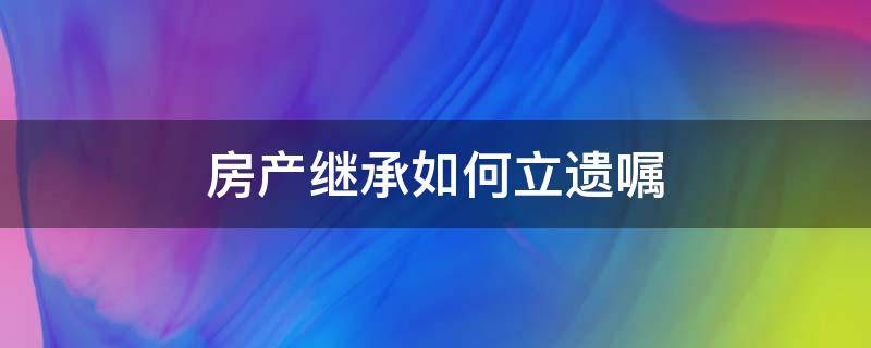 房产继承订立遗嘱 房产继承如何立遗嘱