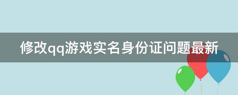 修改qq游戏实名身份证问题最新（qq游戏更改实名认证身份证）